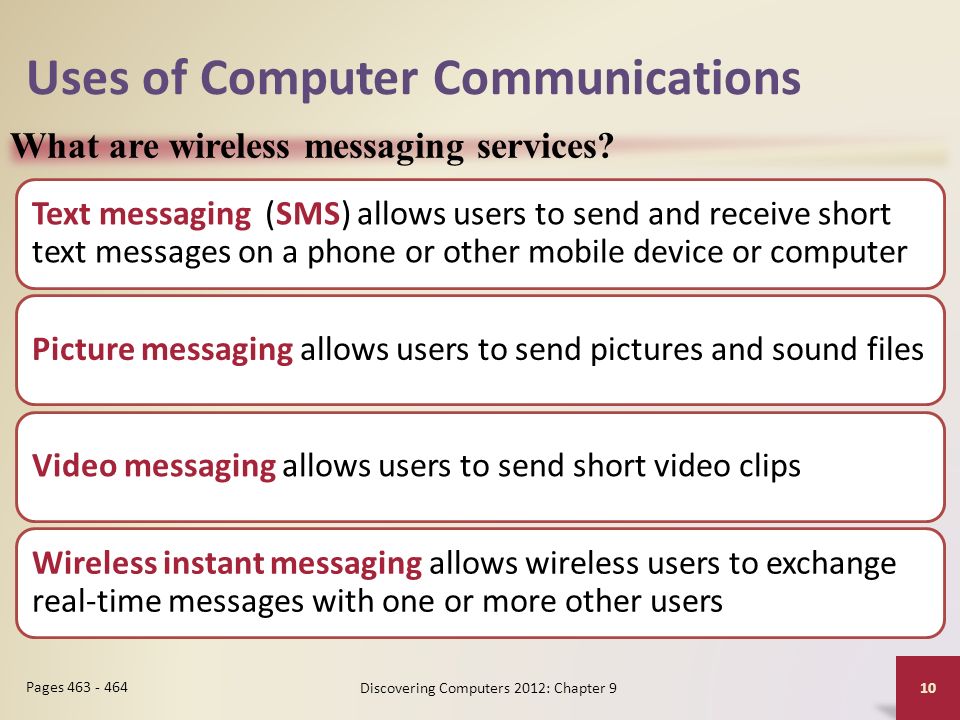 Uses of Computer Communications Text messaging (SMS) allows users to send and receive short text messages on a phone or other mobile device or computer Picture messaging allows users to send pictures and sound files Video messaging allows users to send short video clips Wireless instant messaging allows wireless users to exchange real-time messages with one or more other users Discovering Computers 2012: Chapter 9 10 Pages What are wireless messaging services