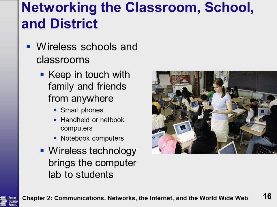 Networking the Classroom, School, and District  Wireless schools and classrooms  Keep in touch with family and friends from anywhere  Smart phones  Handheld or netbook computers  Notebook computers  Wireless technology brings the computer lab to students Chapter 2: Communications, Networks, the Internet, and the World Wide Web 16