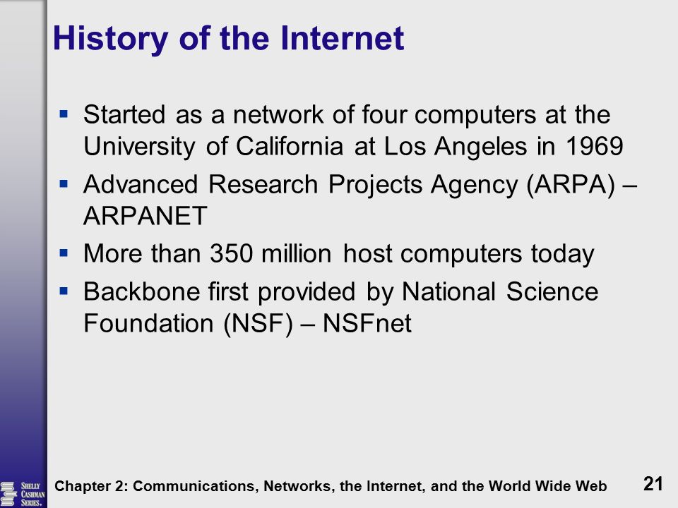 History of the Internet  Started as a network of four computers at the University of California at Los Angeles in 1969  Advanced Research Projects Agency (ARPA) – ARPANET  More than 350 million host computers today  Backbone first provided by National Science Foundation (NSF) – NSFnet Chapter 2: Communications, Networks, the Internet, and the World Wide Web 21