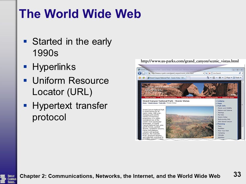 The World Wide Web  Started in the early 1990s  Hyperlinks  Uniform Resource Locator (URL)  Hypertext transfer protocol Chapter 2: Communications, Networks, the Internet, and the World Wide Web 33
