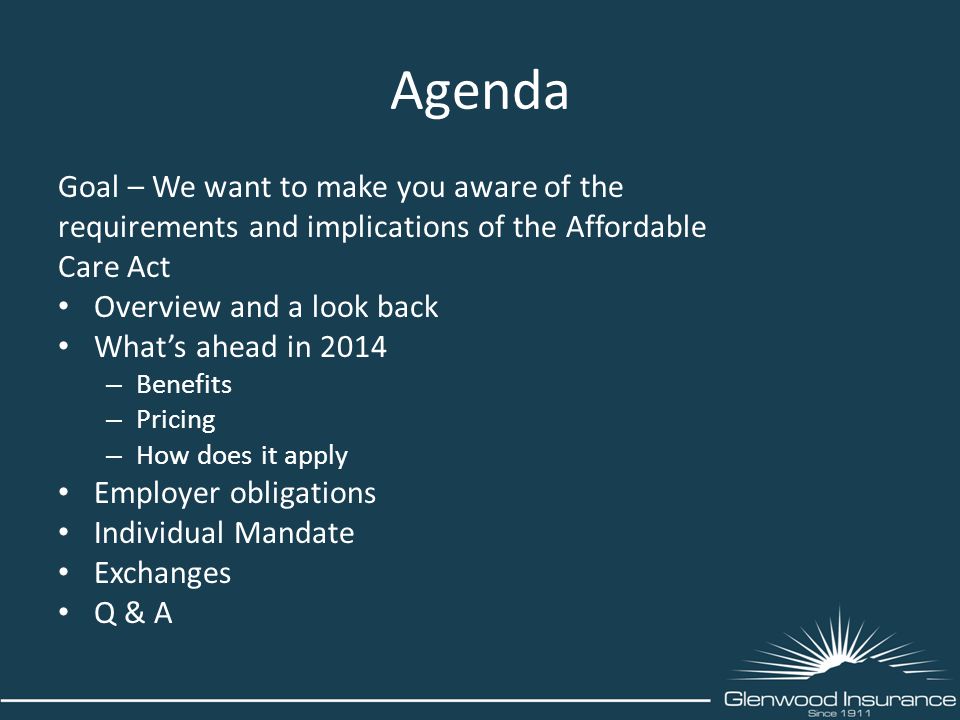 Agenda Goal – We want to make you aware of the requirements and implications of the Affordable Care Act Overview and a look back What’s ahead in 2014 – Benefits – Pricing – How does it apply Employer obligations Individual Mandate Exchanges Q & A