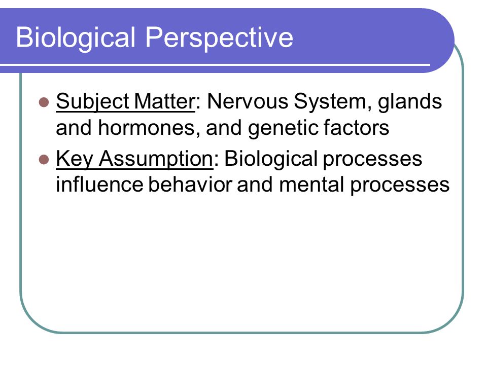 Biological Perspective Subject Matter: Nervous System, glands and hormones, and genetic factors Key Assumption: Biological processes influence behavior and mental processes