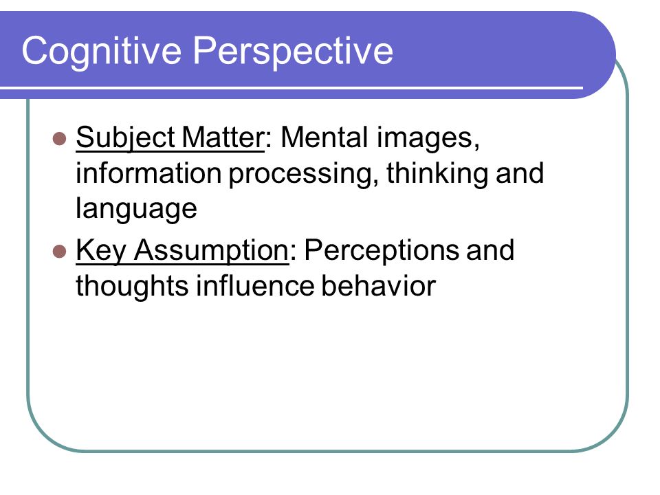 Cognitive Perspective Subject Matter: Mental images, information processing, thinking and language Key Assumption: Perceptions and thoughts influence behavior