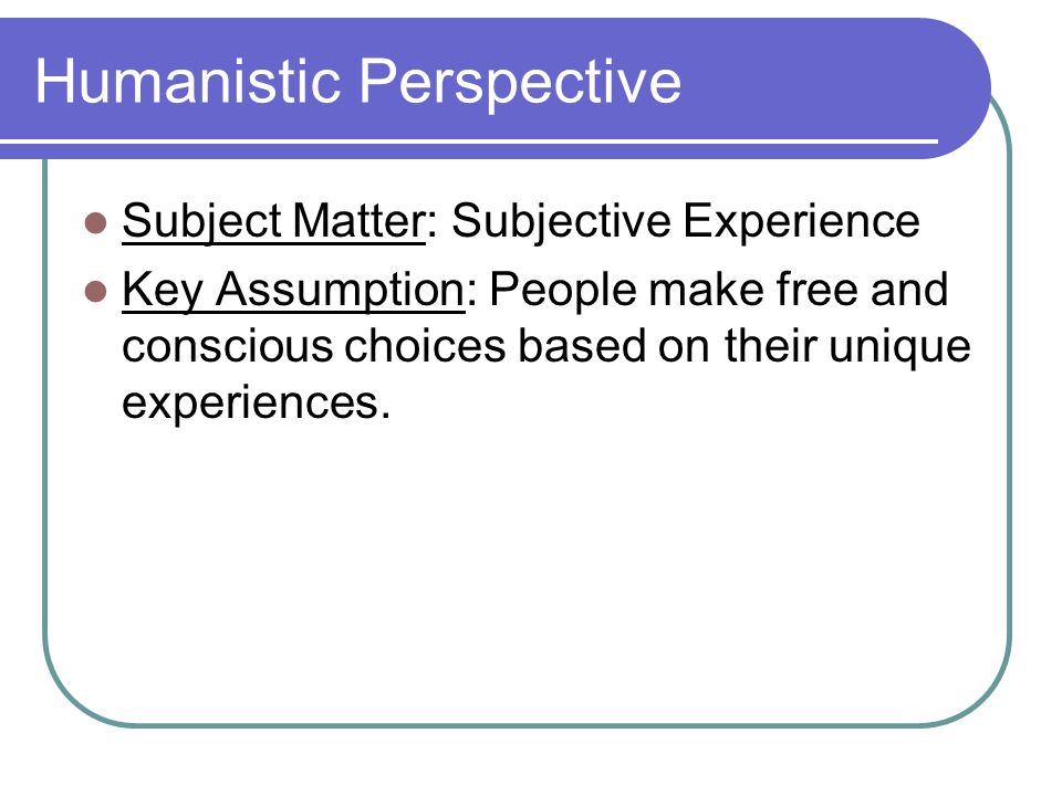 Humanistic Perspective Subject Matter: Subjective Experience Key Assumption: People make free and conscious choices based on their unique experiences.