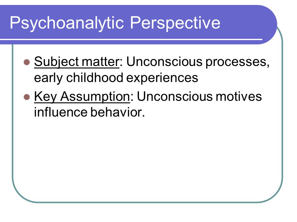 Psychoanalytic Perspective Subject matter: Unconscious processes, early childhood experiences Key Assumption: Unconscious motives influence behavior.