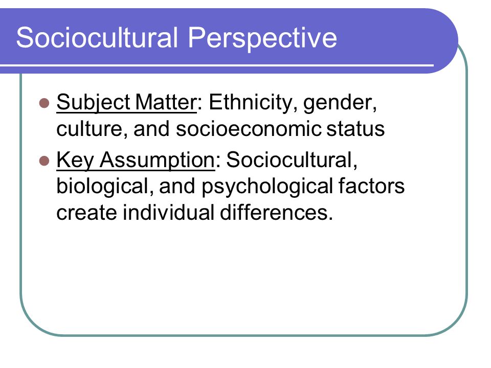 Sociocultural Perspective Subject Matter: Ethnicity, gender, culture, and socioeconomic status Key Assumption: Sociocultural, biological, and psychological factors create individual differences.