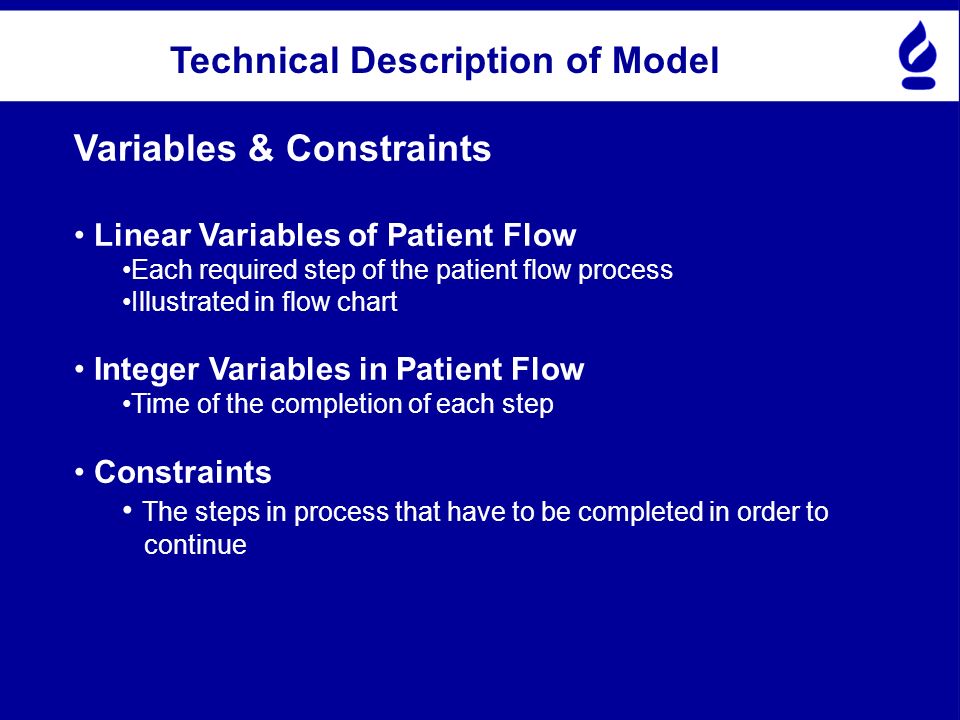 Technical Description of Model Variables & Constraints Linear Variables of Patient Flow Each required step of the patient flow process Illustrated in flow chart Integer Variables in Patient Flow Time of the completion of each step Constraints The steps in process that have to be completed in order to continue