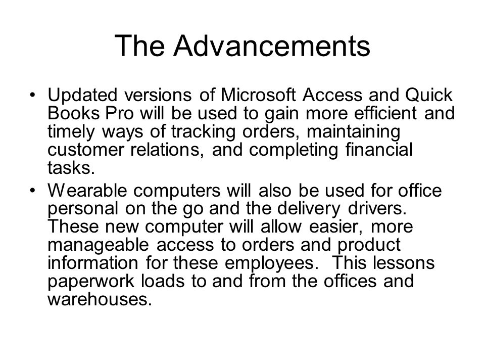 The Advancements Updated versions of Microsoft Access and Quick Books Pro will be used to gain more efficient and timely ways of tracking orders, maintaining customer relations, and completing financial tasks.