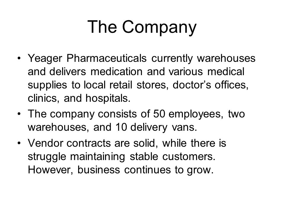 The Company Yeager Pharmaceuticals currently warehouses and delivers medication and various medical supplies to local retail stores, doctor’s offices, clinics, and hospitals.