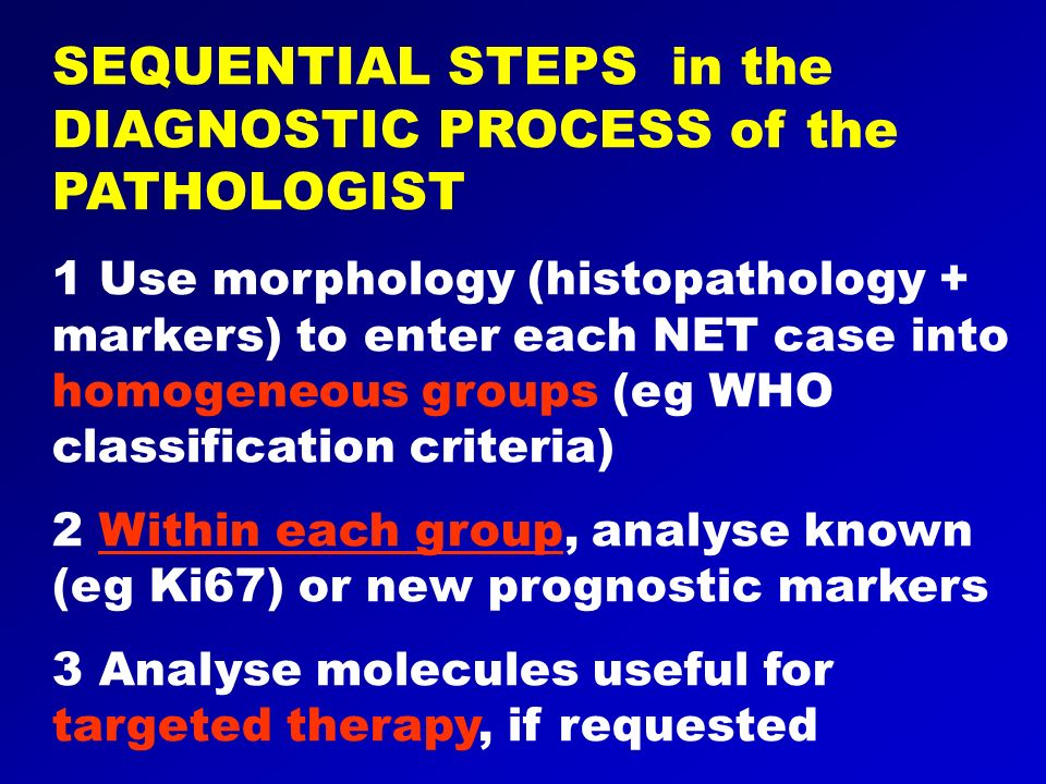 SEQUENTIAL STEPS in the DIAGNOSTIC PROCESS of the PATHOLOGIST 1 Use morphology (histopathology + markers) to enter each NET case into homogeneous groups (eg WHO classification criteria) 2 Within each group, analyse known (eg Ki67) or new prognostic markers 3 Analyse molecules useful for targeted therapy, if requested