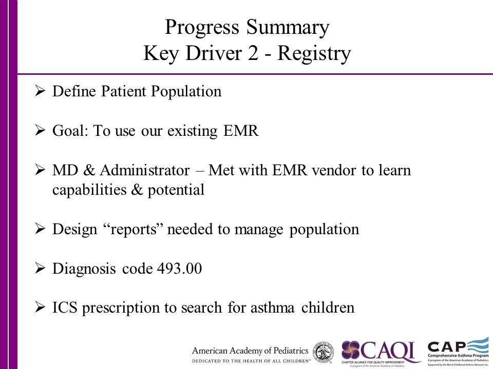 Progress Summary Key Driver 2 - Registry  Define Patient Population  Goal: To use our existing EMR  MD & Administrator – Met with EMR vendor to learn capabilities & potential  Design reports needed to manage population  Diagnosis code  ICS prescription to search for asthma children