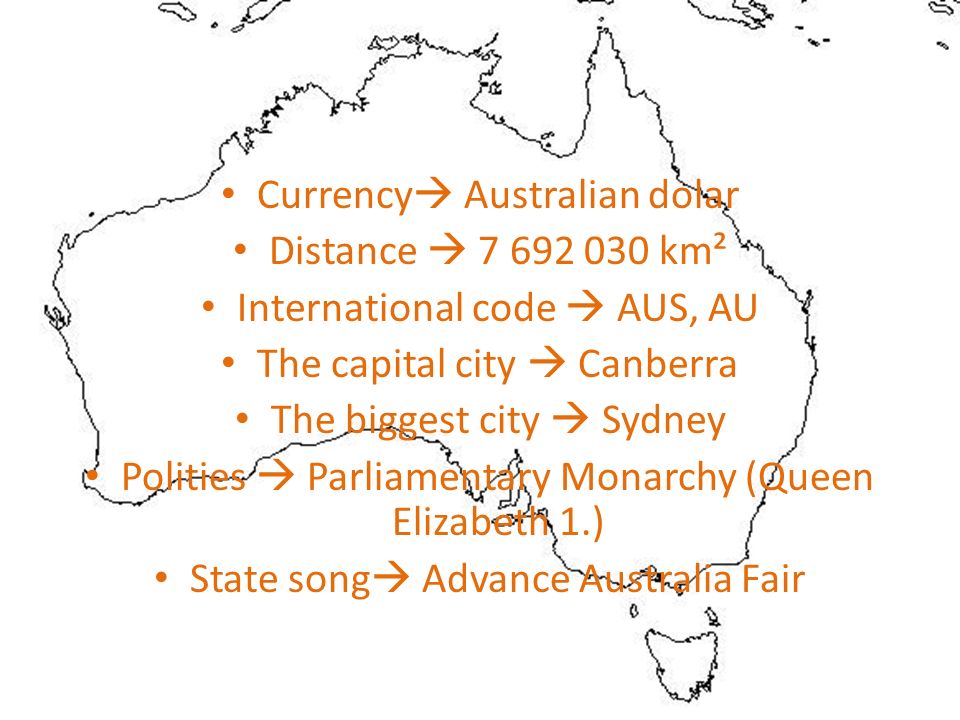Currency  Australian dolar Distance  km² International code  AUS, AU The capital city  Canberra The biggest city  Sydney Polities  Parliamentary Monarchy (Queen Elizabeth 1.) State song  Advance Australia Fair