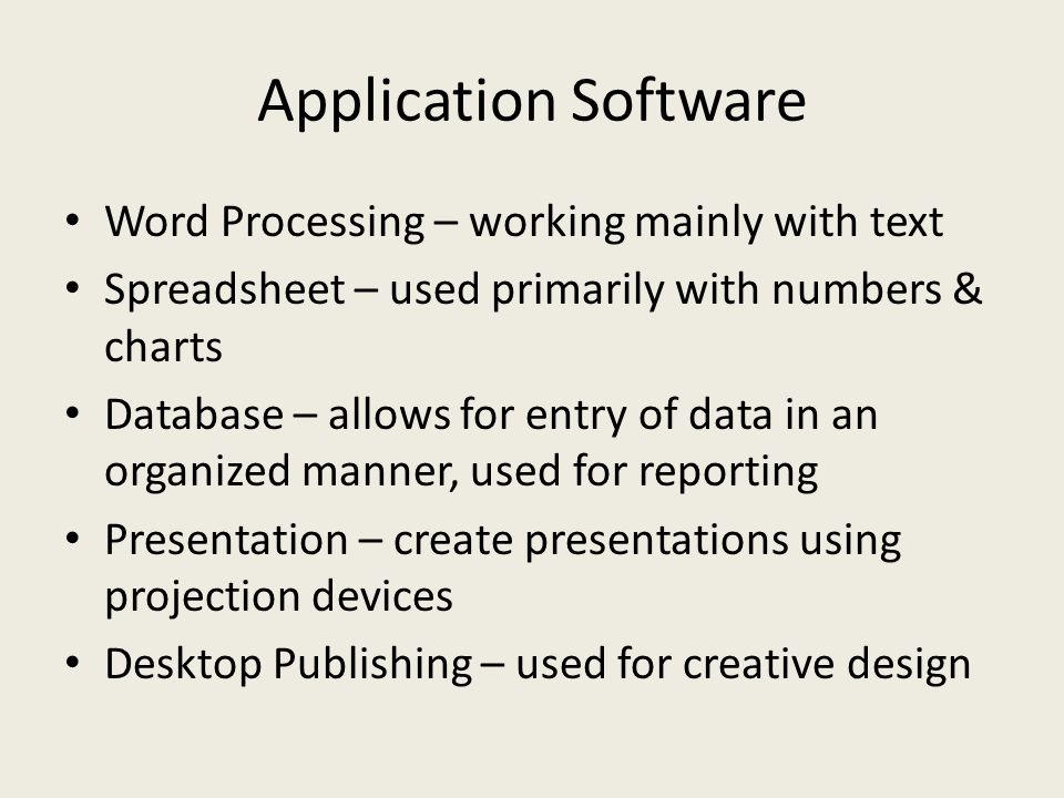 Application Software Word Processing – working mainly with text Spreadsheet – used primarily with numbers & charts Database – allows for entry of data in an organized manner, used for reporting Presentation – create presentations using projection devices Desktop Publishing – used for creative design