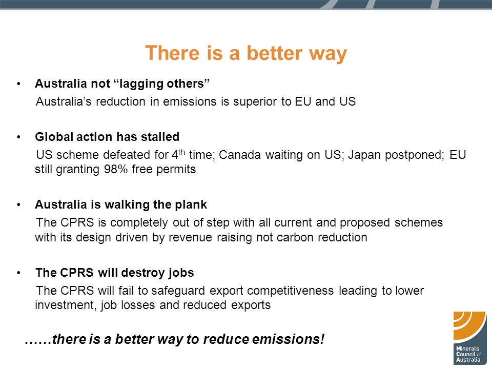 There is a better way Australia not lagging others Australia’s reduction in emissions is superior to EU and US Global action has stalled US scheme defeated for 4 th time; Canada waiting on US; Japan postponed; EU still granting 98% free permits Australia is walking the plank The CPRS is completely out of step with all current and proposed schemes with its design driven by revenue raising not carbon reduction The CPRS will destroy jobs The CPRS will fail to safeguard export competitiveness leading to lower investment, job losses and reduced exports ……there is a better way to reduce emissions!
