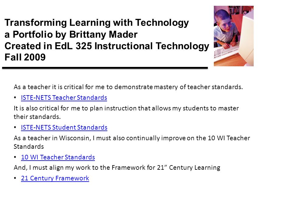Transforming Learning with Technology a Portfolio by Brittany Mader Created in EdL 325 Instructional Technology Fall 2009 As a teacher it is critical for me to demonstrate mastery of teacher standards.
