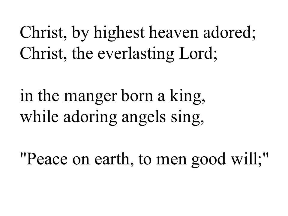 Christ, by highest heaven adored; Christ, the everlasting Lord; in the manger born a king, while adoring angels sing, Peace on earth, to men good will;