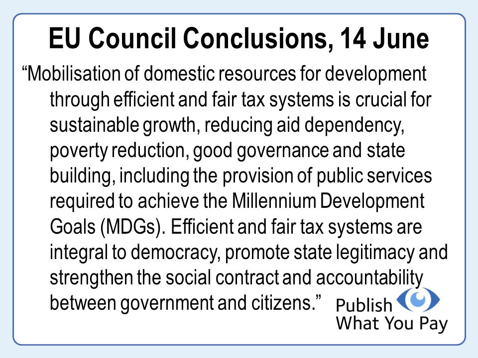EU Council Conclusions, 14 June Mobilisation of domestic resources for development through efficient and fair tax systems is crucial for sustainable growth, reducing aid dependency, poverty reduction, good governance and state building, including the provision of public services required to achieve the Millennium Development Goals (MDGs).