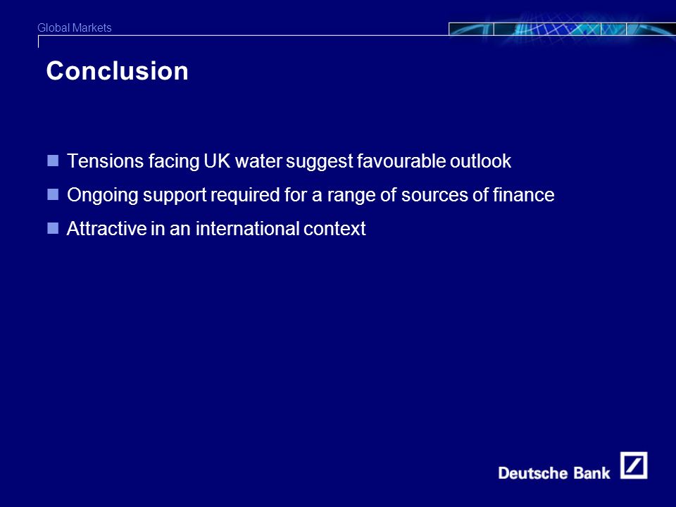 Global Markets 6 Conclusion Tensions facing UK water suggest favourable outlook Ongoing support required for a range of sources of finance Attractive in an international context