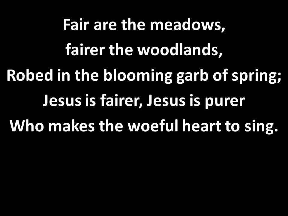 Fair are the meadows, fairer the woodlands, Robed in the blooming garb of spring; Jesus is fairer, Jesus is purer Who makes the woeful heart to sing.