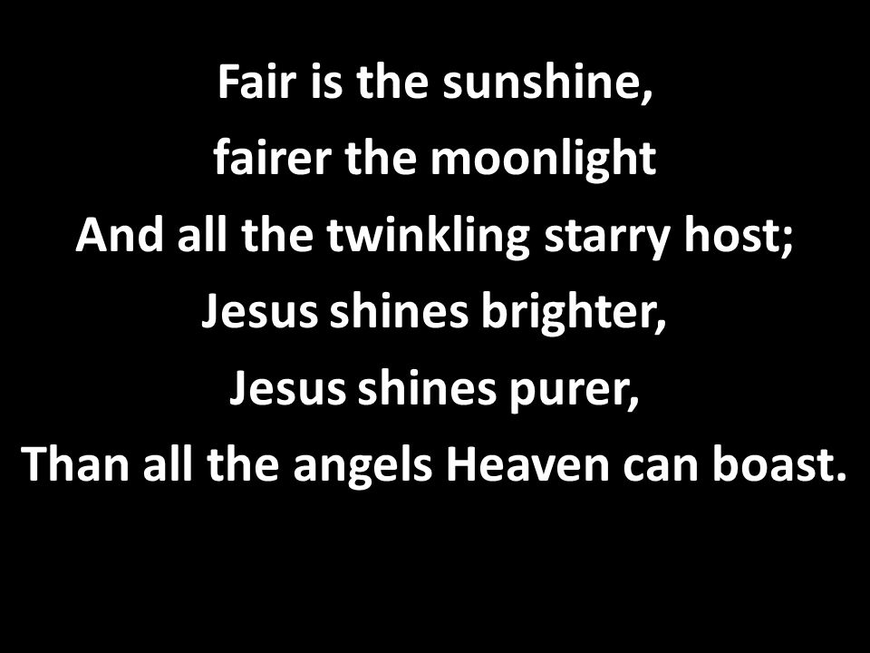 Fair is the sunshine, fairer the moonlight And all the twinkling starry host; Jesus shines brighter, Jesus shines purer, Than all the angels Heaven can boast.