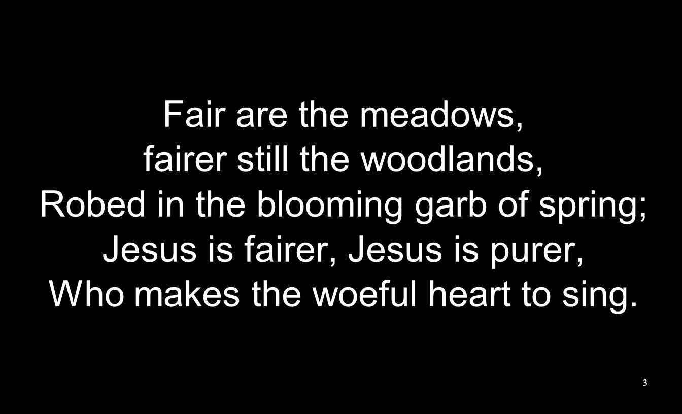 Fair are the meadows, fairer still the woodlands, Robed in the blooming garb of spring; Jesus is fairer, Jesus is purer, Who makes the woeful heart to sing.