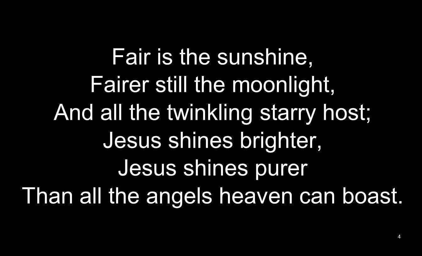 Fair is the sunshine, Fairer still the moonlight, And all the twinkling starry host; Jesus shines brighter, Jesus shines purer Than all the angels heaven can boast.