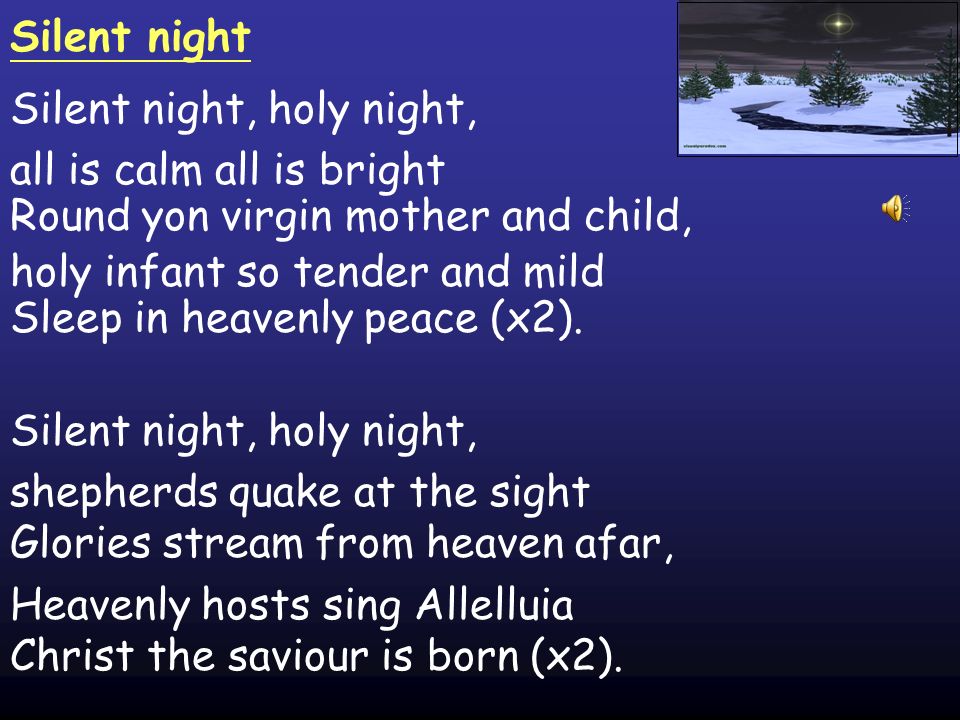 Silent night Silent night, holy night, all is calm all is bright Round yon virgin mother and child, holy infant so tender and mild Sleep in heavenly peace (x2).