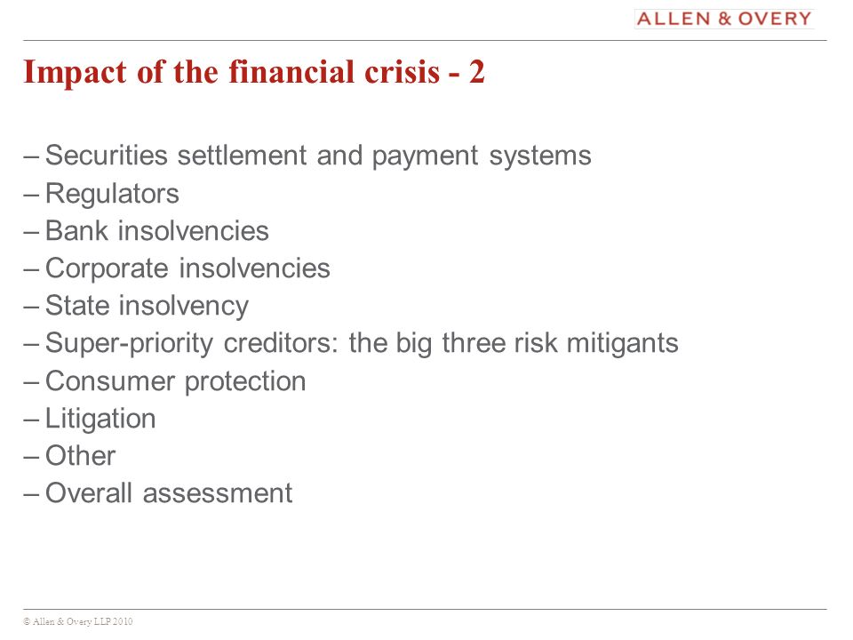 © Allen & Overy LLP Impact of the financial crisis - 2 –Securities settlement and payment systems –Regulators –Bank insolvencies –Corporate insolvencies –State insolvency –Super-priority creditors: the big three risk mitigants –Consumer protection –Litigation –Other –Overall assessment