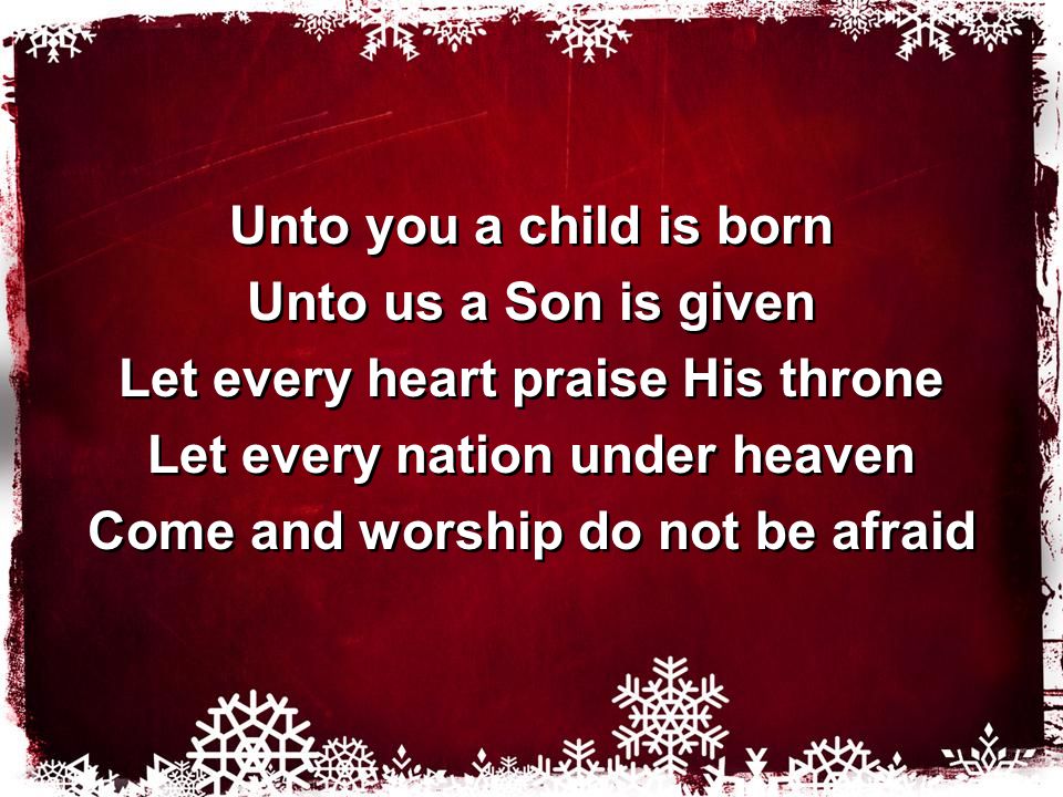 Unto you a child is born Unto us a Son is given Let every heart praise His throne Let every nation under heaven Come and worship do not be afraid Unto you a child is born Unto us a Son is given Let every heart praise His throne Let every nation under heaven Come and worship do not be afraid