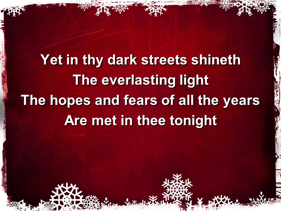 Yet in thy dark streets shineth The everlasting light The hopes and fears of all the years Are met in thee tonight Yet in thy dark streets shineth The everlasting light The hopes and fears of all the years Are met in thee tonight