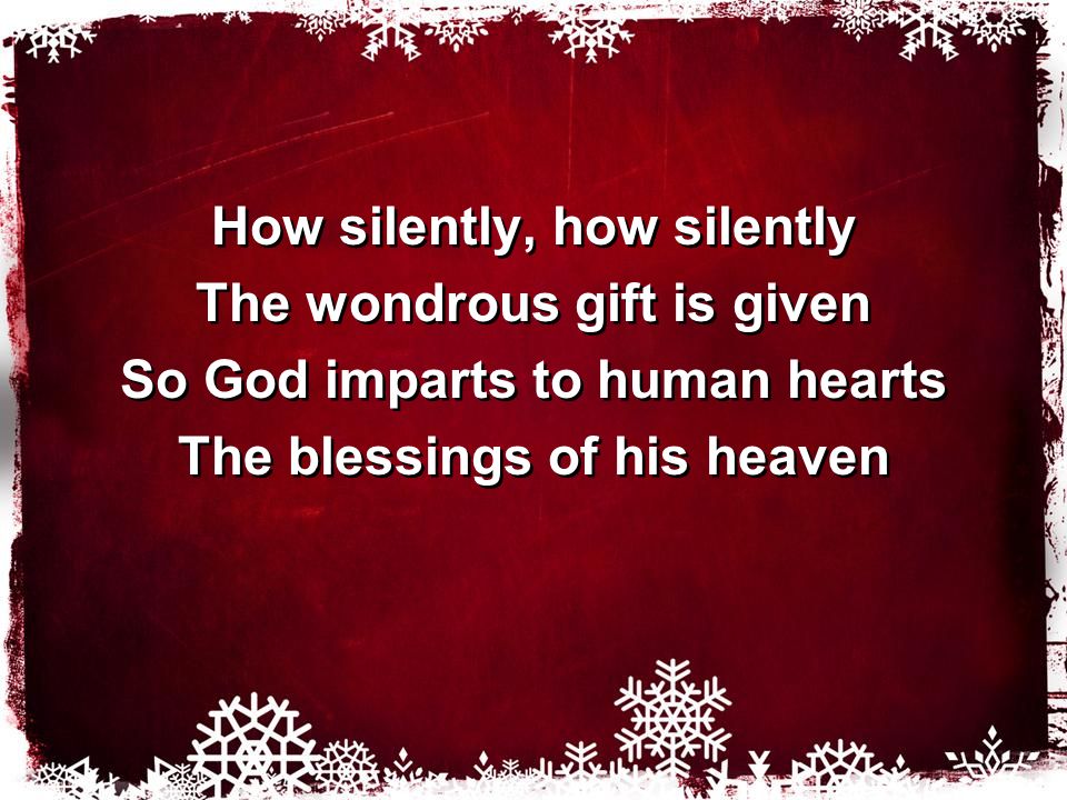 How silently, how silently The wondrous gift is given So God imparts to human hearts The blessings of his heaven How silently, how silently The wondrous gift is given So God imparts to human hearts The blessings of his heaven