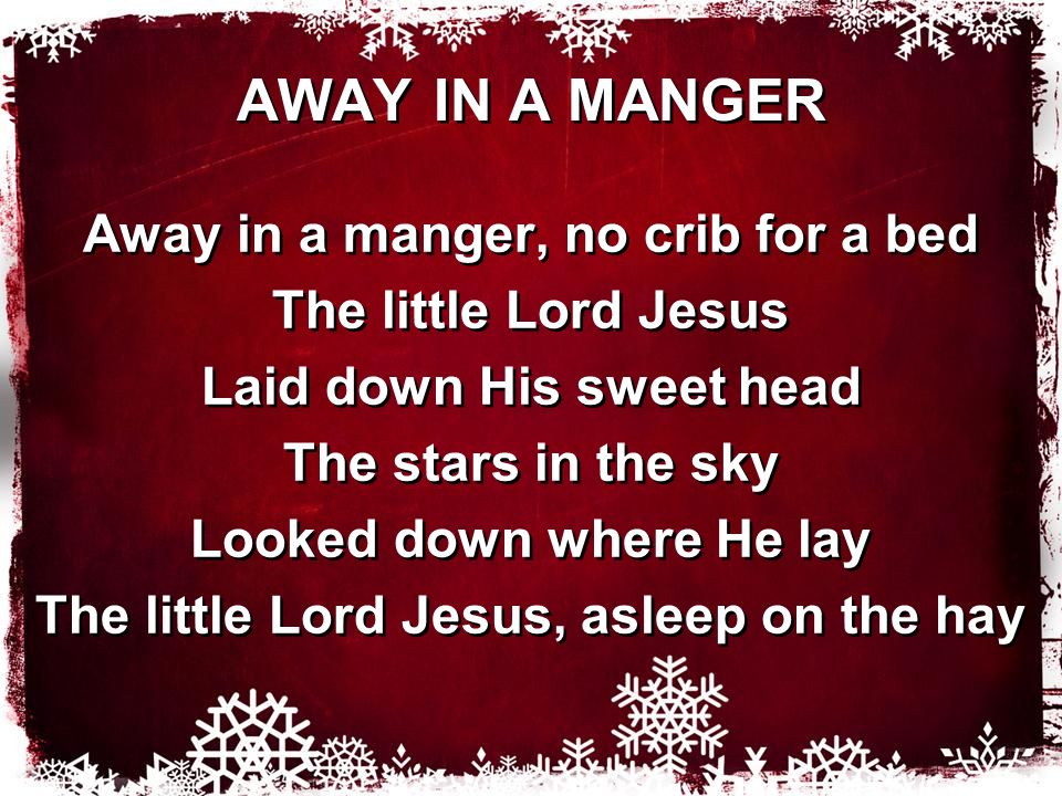 AWAY IN A MANGER Away in a manger, no crib for a bed The little Lord Jesus Laid down His sweet head The stars in the sky Looked down where He lay The little Lord Jesus, asleep on the hay Away in a manger, no crib for a bed The little Lord Jesus Laid down His sweet head The stars in the sky Looked down where He lay The little Lord Jesus, asleep on the hay