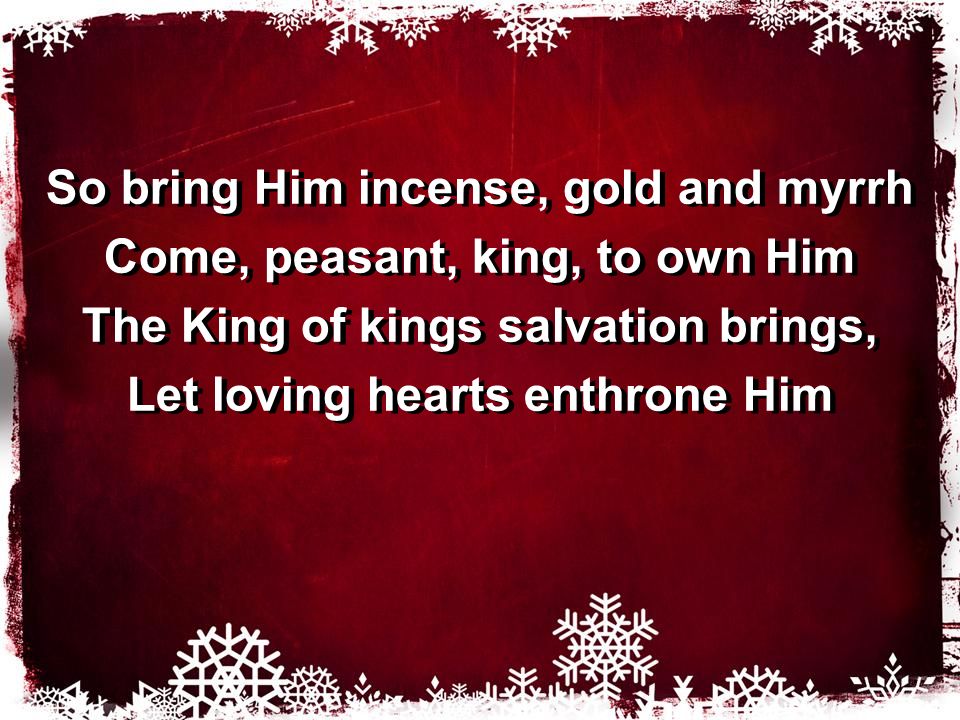 So bring Him incense, gold and myrrh Come, peasant, king, to own Him The King of kings salvation brings, Let loving hearts enthrone Him So bring Him incense, gold and myrrh Come, peasant, king, to own Him The King of kings salvation brings, Let loving hearts enthrone Him