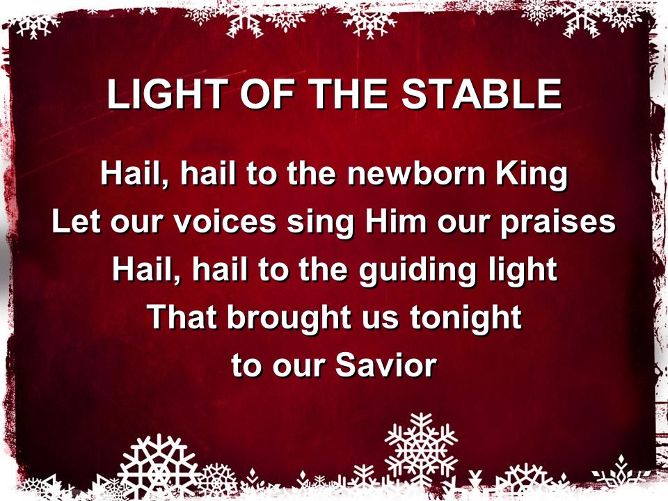 LIGHT OF THE STABLE Hail, hail to the newborn King Let our voices sing Him our praises Hail, hail to the guiding light That brought us tonight to our Savior Hail, hail to the newborn King Let our voices sing Him our praises Hail, hail to the guiding light That brought us tonight to our Savior