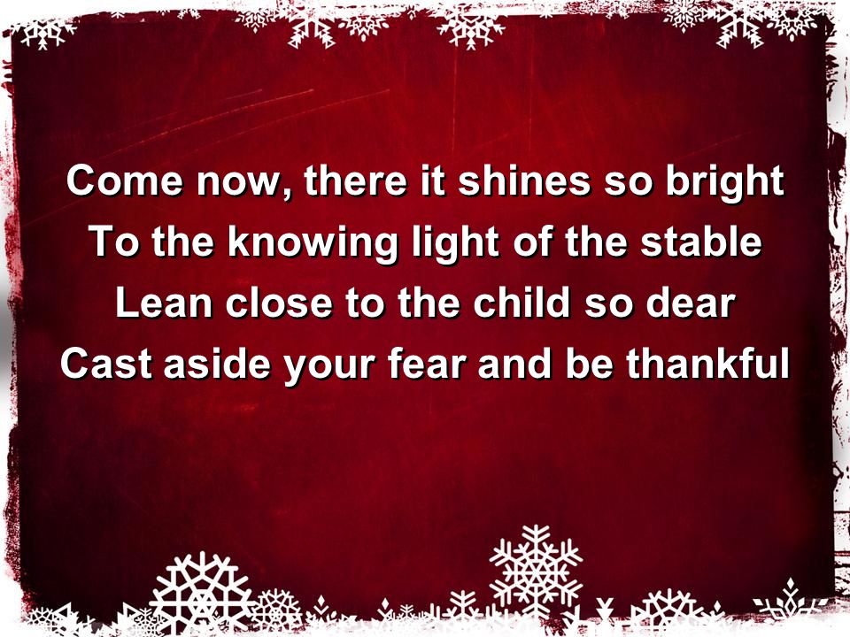 Come now, there it shines so bright To the knowing light of the stable Lean close to the child so dear Cast aside your fear and be thankful Come now, there it shines so bright To the knowing light of the stable Lean close to the child so dear Cast aside your fear and be thankful
