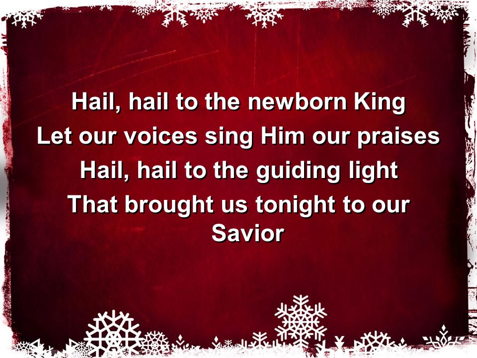 Hail, hail to the newborn King Let our voices sing Him our praises Hail, hail to the guiding light That brought us tonight to our Savior Hail, hail to the newborn King Let our voices sing Him our praises Hail, hail to the guiding light That brought us tonight to our Savior