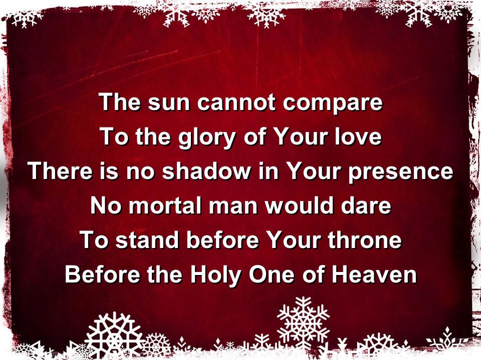 The sun cannot compare To the glory of Your love There is no shadow in Your presence No mortal man would dare To stand before Your throne Before the Holy One of Heaven The sun cannot compare To the glory of Your love There is no shadow in Your presence No mortal man would dare To stand before Your throne Before the Holy One of Heaven