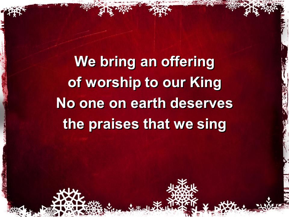 We bring an offering of worship to our King No one on earth deserves the praises that we sing We bring an offering of worship to our King No one on earth deserves the praises that we sing