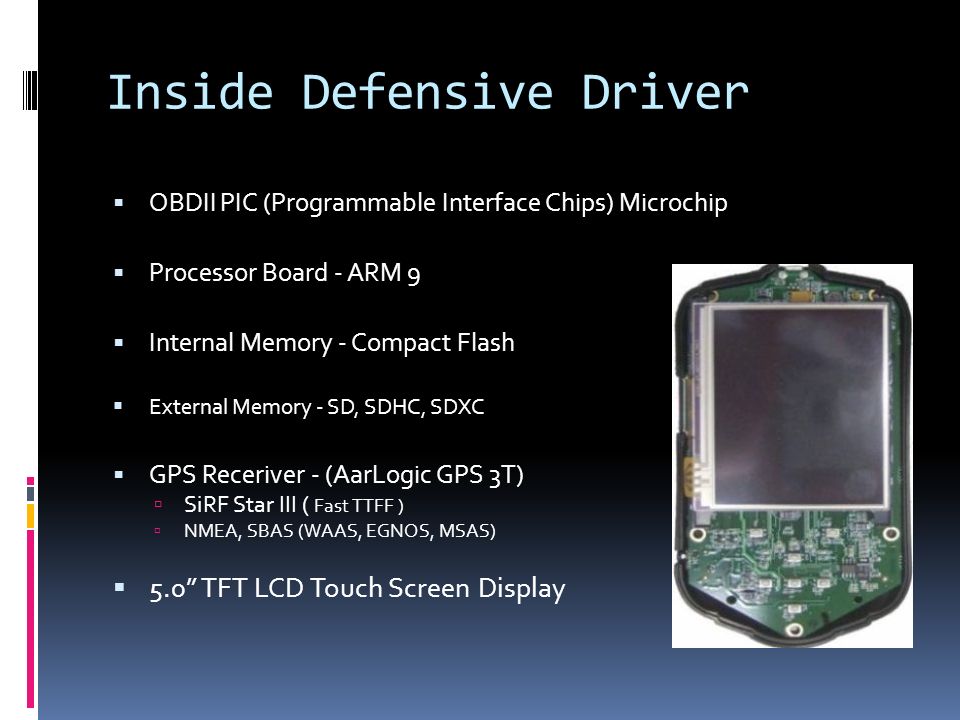 Inside Defensive Driver  OBDII PIC (Programmable Interface Chips) Microchip  Processor Board - ARM 9  Internal Memory - Compact Flash  External Memory - SD, SDHC, SDXC  GPS Receriver - (AarLogic GPS 3T)  SiRF Star III ( Fast TTFF )  NMEA, SBAS (WAAS, EGNOS, MSAS)  5.0 TFT LCD Touch Screen Display