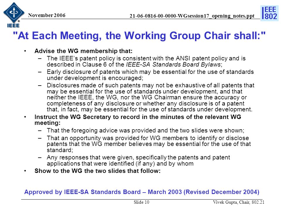 WGsession17_opening_notes.ppt November 2006 Vivek Gupta, Chair, Slide 10 Advise the WG membership that: –The IEEE’s patent policy is consistent with the ANSI patent policy and is described in Clause 6 of the IEEE-SA Standards Board Bylaws; –Early disclosure of patents which may be essential for the use of standards under development is encouraged; –Disclosures made of such patents may not be exhaustive of all patents that may be essential for the use of standards under development, and that neither the IEEE, the WG, nor the WG Chairman ensure the accuracy or completeness of any disclosure or whether any disclosure is of a patent that, in fact, may be essential for the use of standards under development.