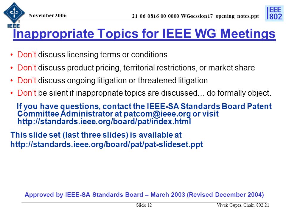 WGsession17_opening_notes.ppt November 2006 Vivek Gupta, Chair, Slide 12 Inappropriate Topics for IEEE WG Meetings Don’t discuss licensing terms or conditions Don’t discuss product pricing, territorial restrictions, or market share Don’t discuss ongoing litigation or threatened litigation Don’t be silent if inappropriate topics are discussed… do formally object.