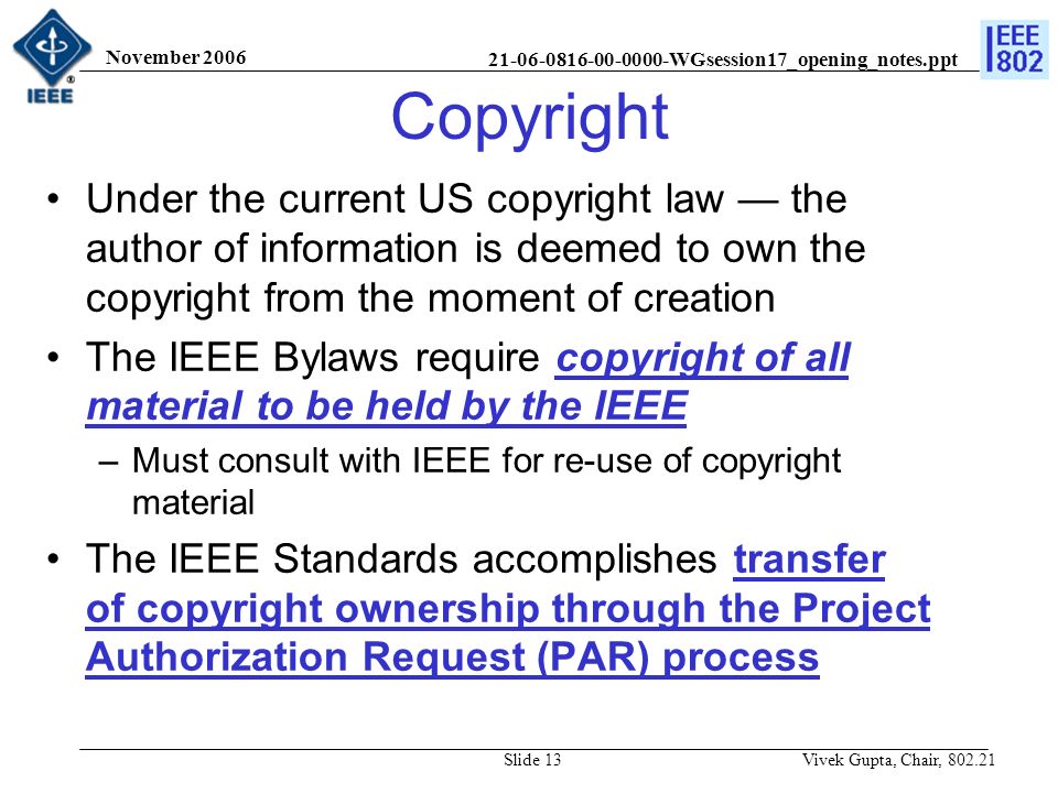 WGsession17_opening_notes.ppt November 2006 Vivek Gupta, Chair, Slide 13 Copyright Under the current US copyright law — the author of information is deemed to own the copyright from the moment of creation The IEEE Bylaws require copyright of all material to be held by the IEEE –Must consult with IEEE for re-use of copyright material The IEEE Standards accomplishes transfer of copyright ownership through the Project Authorization Request (PAR) process