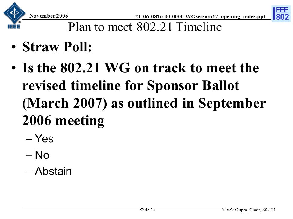 WGsession17_opening_notes.ppt November 2006 Vivek Gupta, Chair, Slide 17 Plan to meet Timeline Straw Poll: Is the WG on track to meet the revised timeline for Sponsor Ballot (March 2007) as outlined in September 2006 meeting –Yes –No –Abstain
