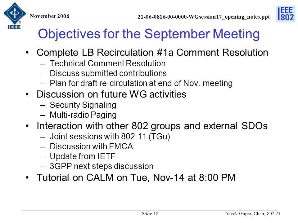 WGsession17_opening_notes.ppt November 2006 Vivek Gupta, Chair, Slide 18 Objectives for the September Meeting Complete LB Recirculation #1a Comment Resolution –Technical Comment Resolution –Discuss submitted contributions –Plan for draft re-circulation at end of Nov.