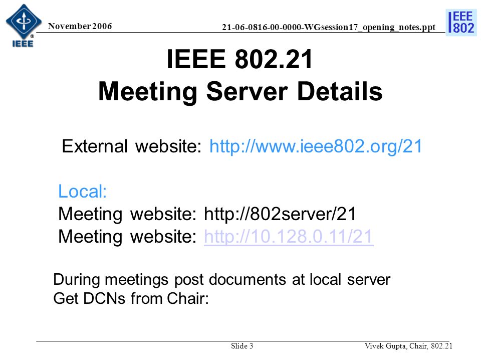 WGsession17_opening_notes.ppt November 2006 Vivek Gupta, Chair, Slide 3 IEEE Meeting Server Details External website:   Local: Meeting website:   Meeting website:   During meetings post documents at local server Get DCNs from Chair:
