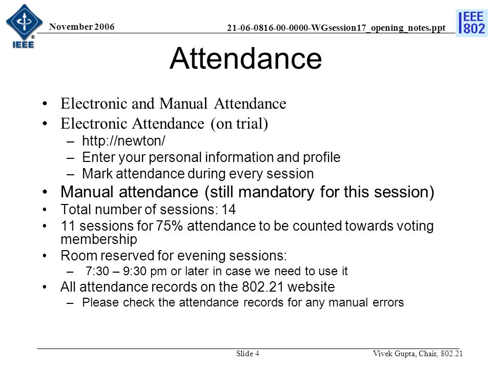 WGsession17_opening_notes.ppt November 2006 Vivek Gupta, Chair, Slide 4 Attendance Electronic and Manual Attendance Electronic Attendance (on trial) –  –Enter your personal information and profile –Mark attendance during every session Manual attendance (still mandatory for this session) Total number of sessions: sessions for 75% attendance to be counted towards voting membership Room reserved for evening sessions: – 7:30 – 9:30 pm or later in case we need to use it All attendance records on the website –Please check the attendance records for any manual errors