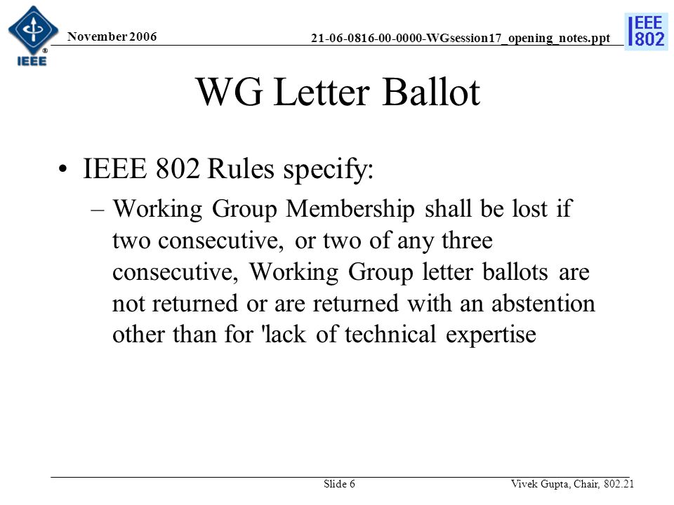 WGsession17_opening_notes.ppt November 2006 Vivek Gupta, Chair, Slide 6 WG Letter Ballot IEEE 802 Rules specify: –Working Group Membership shall be lost if two consecutive, or two of any three consecutive, Working Group letter ballots are not returned or are returned with an abstention other than for lack of technical expertise