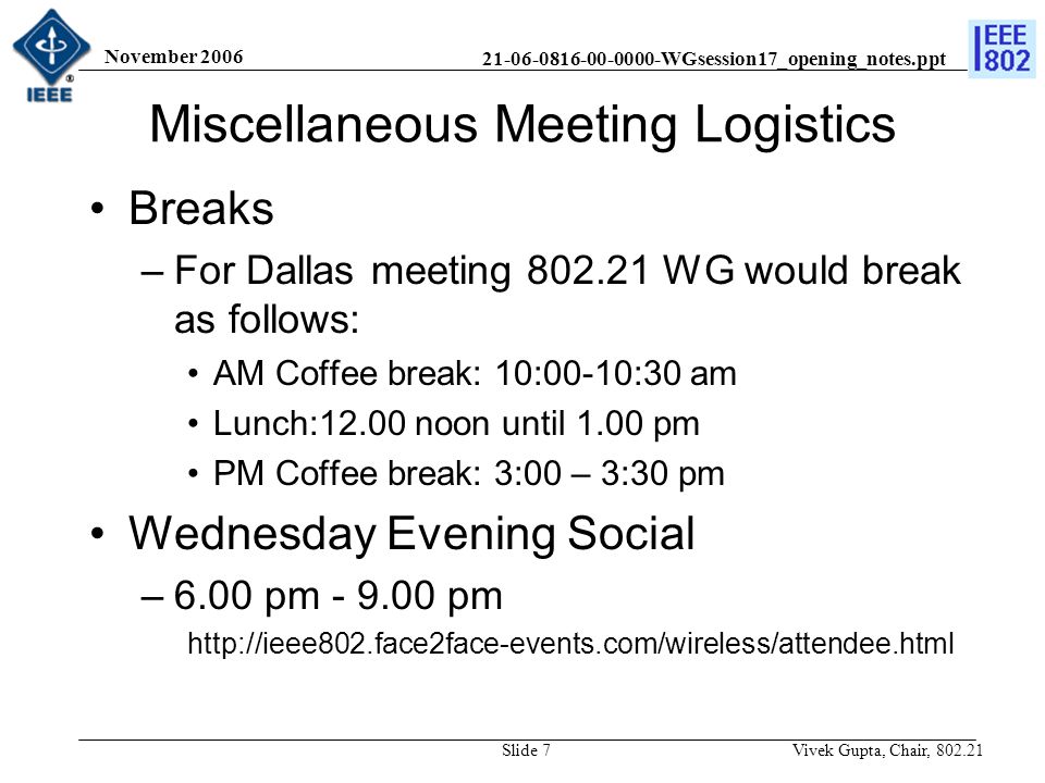 WGsession17_opening_notes.ppt November 2006 Vivek Gupta, Chair, Slide 7 Miscellaneous Meeting Logistics Breaks –For Dallas meeting WG would break as follows: AM Coffee break: 10:00-10:30 am Lunch:12.00 noon until 1.00 pm PM Coffee break: 3:00 – 3:30 pm Wednesday Evening Social –6.00 pm pm