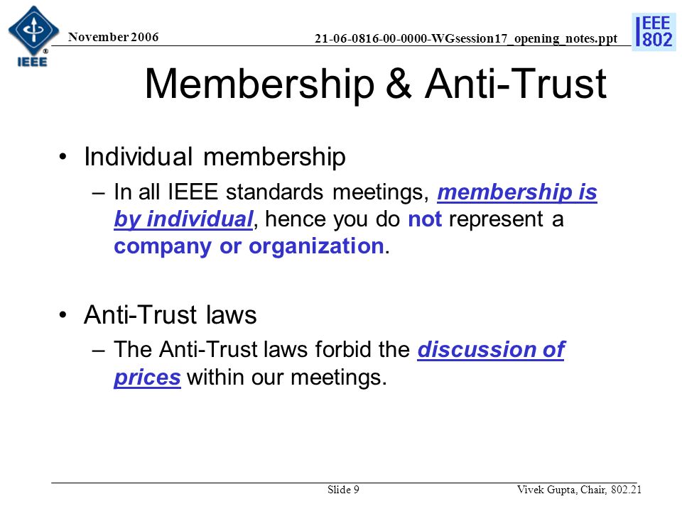 WGsession17_opening_notes.ppt November 2006 Vivek Gupta, Chair, Slide 9 Membership & Anti-Trust Individual membership –In all IEEE standards meetings, membership is by individual, hence you do not represent a company or organization.