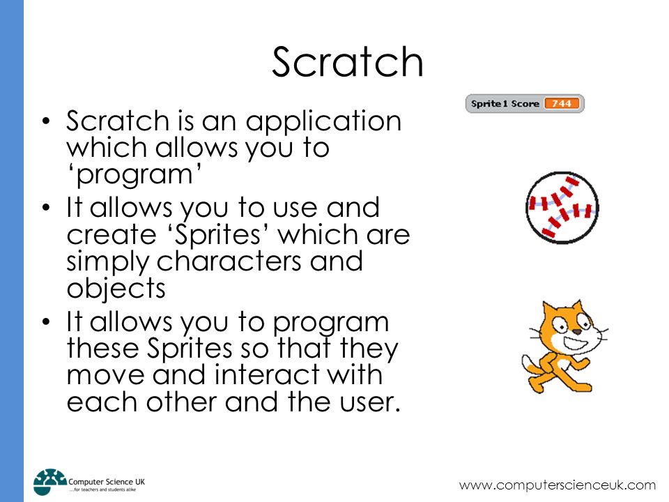 Scratch Scratch is an application which allows you to ‘program’ It allows you to use and create ‘Sprites’ which are simply characters and objects It allows you to program these Sprites so that they move and interact with each other and the user.
